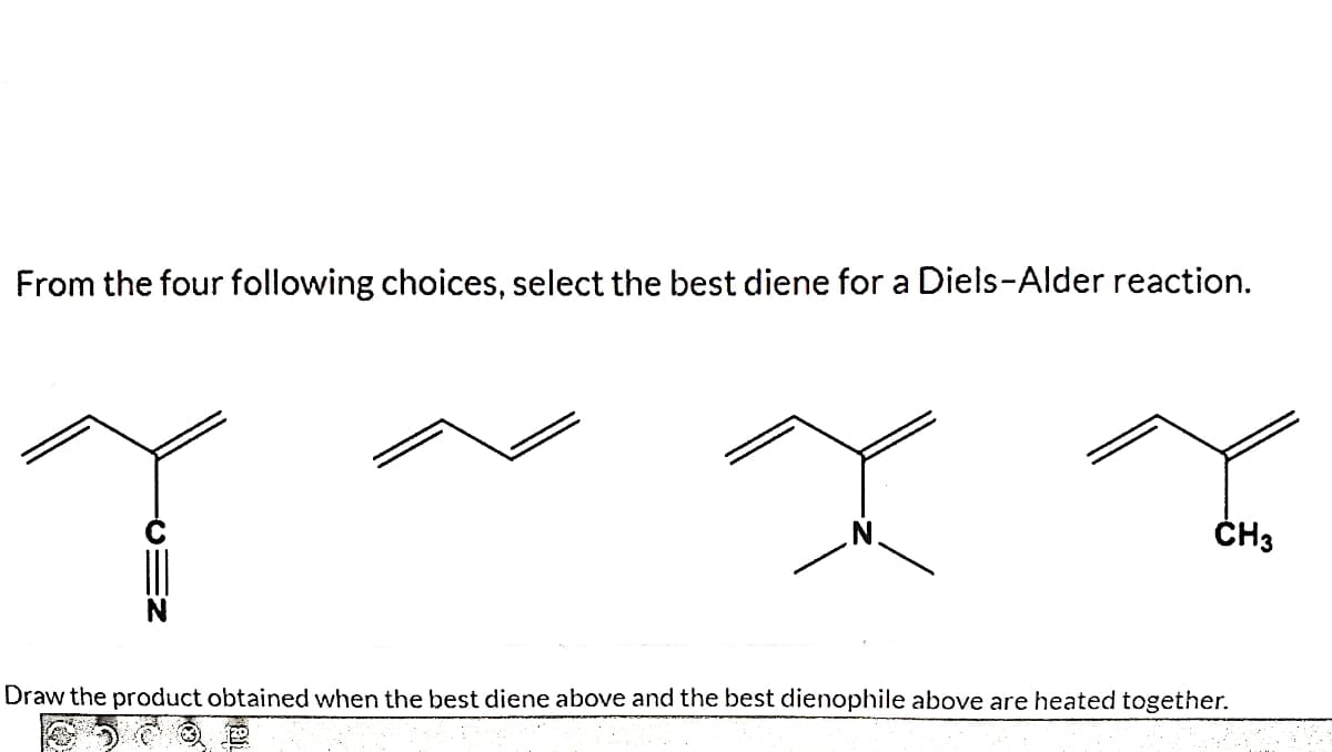 From the four following choices, select the best diene for a Diels-Alder reaction.
ČH3
Draw the product obtained when the best diene above and the best dienophile above are heated together.
