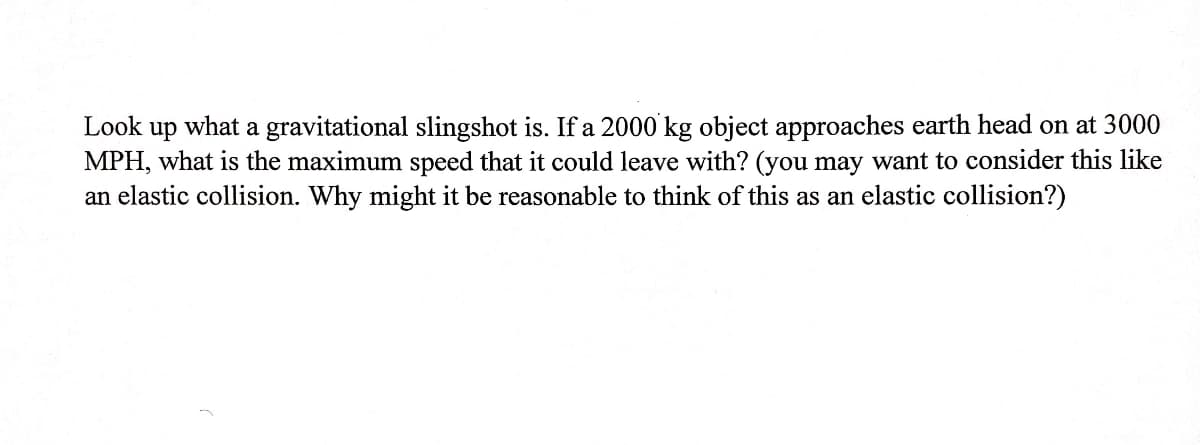 Look up what a gravitational slingshot is. If a 2000 kg object approaches earth head on at 3000
MPH, what is the maximum speed that it could leave with? (you may want to consider this like
an elastic collision. Why might it be reasonable to think of this as an elastic collision?)
