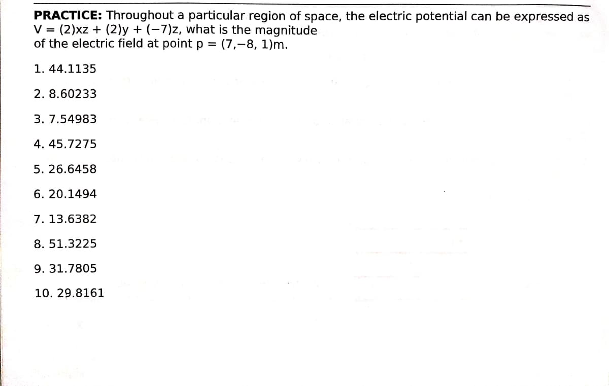 PRACTICE: Throughout a particular region of space, the electric potential can be expressed as
V = (2)xz + (2)y + (-7)z, what is the magnitude
of the electric field at point p = (7,-8, 1)m.
1. 44.1135
2. 8.60233
3. 7.54983
4. 45.7275
5. 26.6458
6. 20.1494
7. 13.6382
8. 51.3225
9. 31.7805
10. 29.8161
