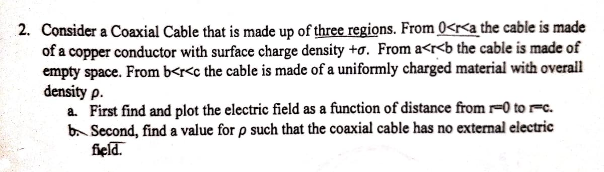 2. Consider a Coaxial Cable that is made up of three regions. From 0<<a the cable is made
of a copper conductor with surface charge density +o. From a<r<b the cable is made of
empty space. From b<r<c the cable is made of a uniformly charged material with overall
density p.
a. First find and plot the electric field as a function of distance from -0 to r-c.
b. Second, find a value for p such that the coaxial cable has no external electric
field.
