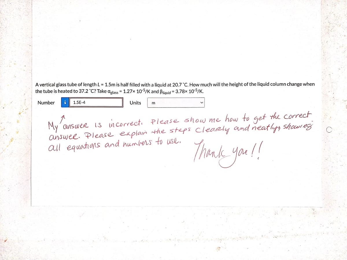 A vertical glass tube of length L = 1.5m is half filled with a liquid at 20.7 C. How much will the height of the liquid column change when
the tube is heated to 37.2 °C? Take aglass = 1.27x 10:5/K and Bliquid = 3.78x 105/K.
Number
1.5E-4
Units
My´answer is incorrect. Please show me how to get the correct
answee. Piease explain the steps cleaRly and neatlys Showine;
all equations and numbers to use,
Thomnk you !!

