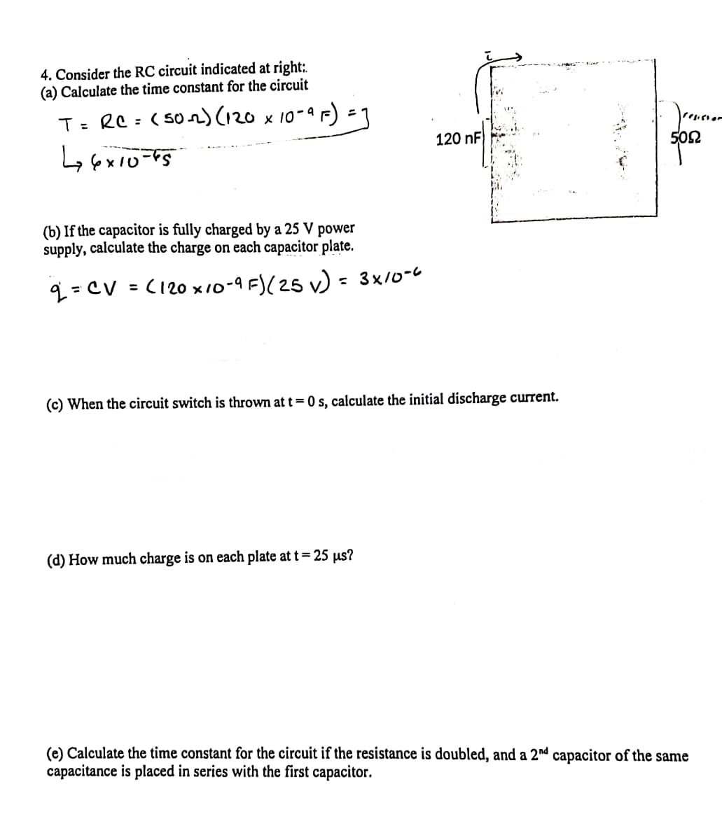 4. Consider the RC circuit indicated at right:.
(a) Calculate the time constant for the circuit
T= RC = (502) x 10-9 F) =1
%3D
120 nF
502
(b) If the capacitor is fully charged by a 25 V
power
supply, calculate the charge on each capacitor plate.
q = CV = (120 x10-9 F)(25 v) = 3x/0-6
(c) When the circuit switch is thrown at t= 0 s, calculate the initial discharge current.
(d) How much charge is on each plate at t = 25 µs?
(e) Calculate the time constant for the circuit if the resistance is doubled, and a 2nd capacitor of the same
capacitance is placed in series with the first capacitor.
