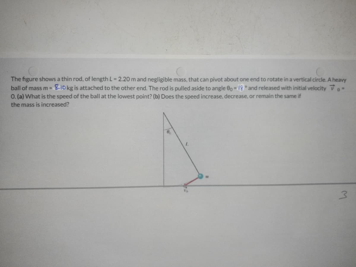 The figure shows a thin rod, of length L = 2.20 m and negligible mass, that can pivot about one end to rotate in a vertical circle. A heavy
ball of mass m = 8.10 kg is attached to the other end. The rod is pulled aside to angle 00 = 8° and released with initial velocity V
0. (a) What is the speed of the ball at the lowest point? (b) Does the speed increase, decrease, or remain the same if
%3D
the mass is increased?
3.
