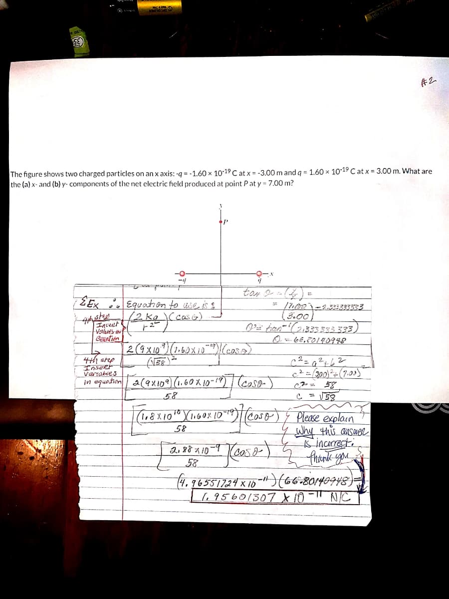 #2
The figure shows two charged particles on an x axis: -q = -1.60 x 1019 C at x = -3.00 m and g = 1.60 × 10-19 C at x = 3.00 m. What are
the (a) x- and (b) y- components of the net electric field produced at point Pat y = 7.00 m?
-0
EEx Equation to tie as g
f2kg)(caso)
* /u00)-2.333333333
(3.00
Inreet
Values in
Cquation
2-
0-66,20140948
4th step
InsERt
Varrakves
c²-300)÷(7,
in equation a(ax109) (1.60X 10-19) (coso-)
58
Please explain
why this auswec
inCArrect:
TO
58
58
(4.965517.24 x 10-"(66-80140948)
l,95601307 X10-" NIC
