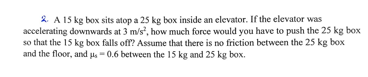2. A 15 kg box sits atop a 25 kg box inside an elevator. If the elevator was
accelerating downwards at 3 m/s², how much force would you have to push the 25 kg box
so that the 15 kg box falls off? Assume that there is no friction between the 25 kg box
and the floor, and µs
0.6 between the 15 kg and 25 kg box.
