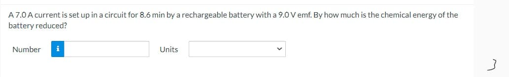 A7.0A current is set up in a circuit for 8.6 min by a rechargeable battery with a 9.0 V emf. By how much is the chemical energy of the
battery reduced?
Number
i
Units
