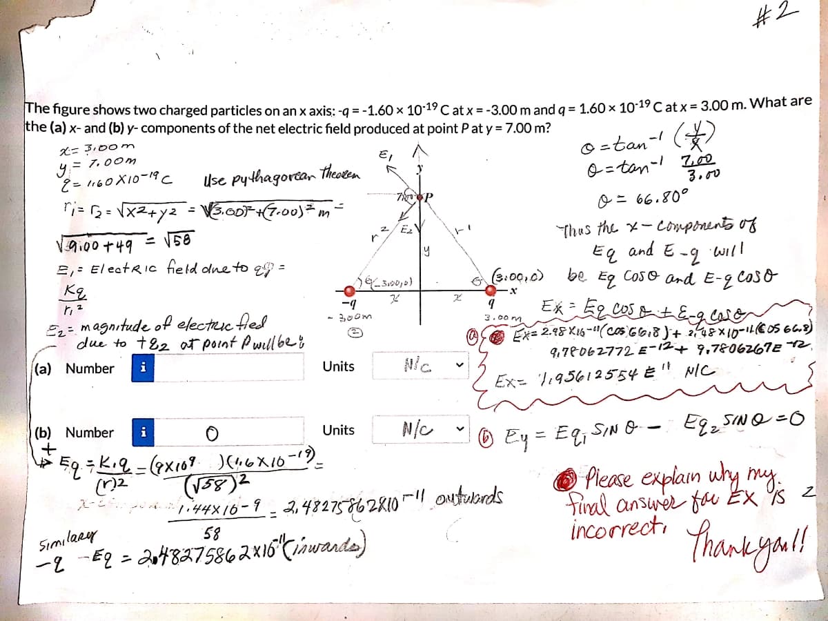 #2
The figure shows two charged particles on an x axis: -g = -1.60 x 10-19 C at x = -3.00 m and g = 1.60 x 10-19 C at x = 3.00 m. What are
the (a) x- and (b) y- components of the net electric field produced at point P at y = 7.00 m?
(*)
X= 3,00 m
9ミ700m
Ĉ= 1160X10-19 C
O =tan-
E,
Use pythagorta, theoken
シ=ten-! Z
3.00
9i00+49
2,: El ectRic field olne to e =
o = 66.80°
Thus the x-components of
and E
Eq
be
-2
will
(2:00.0)
COSo ard E-2
Cos o
ー7
- 300m
E2= magnitude of electruc fled
due to +82 at point Pwill be8
3.00 m
it.
(a) Number
i
Units
9,78062772 E-12+ 9,7806267E 2,
Ex= 1195612554 È
NIC
(b) Number
i
Units
N/C
® Ey= Eq;
SIN O-
Egz SINO =0
1i44X16-9 - 2,43275862810 |! outuonds
58
O Piease explain wly my.
tiral ansurer fau Ex Ys z
incorrecti A
ニ
Similary
-2 -E2 = 2at48275862X16 Cinwande)
thank gou!
