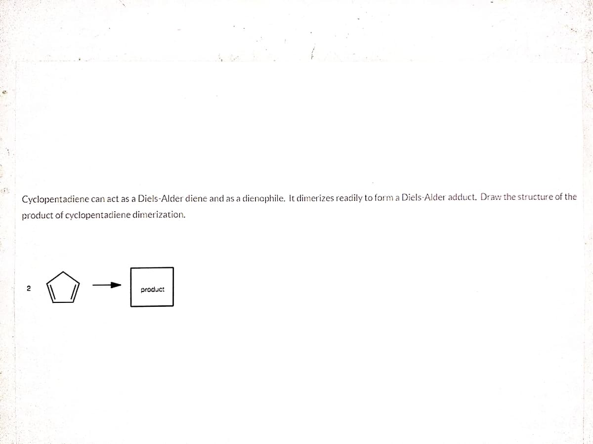 Cyclopentadiene can act as a Diels-Alder diene and as a diencphile. It dimerizes readily to form a Diels-Alder adduct. Draw the structure of the
product of cyclopentadiene dimerization.
2
product
