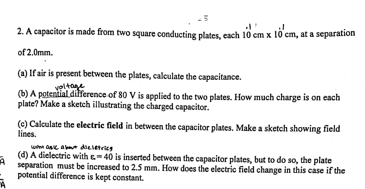 2. A capacitor is made from two square conducting plates, each 10 cm x 10 cm, at a separation
of 2.0mm.
(a) If air is present between the plates, calculate the capacitance.
voltage
(b) A potential difference-of 80 V is applied to the two plates. How much charge is on each
plate? Make a sketch illustrating the charged capacitor.
(c) Calculate the electric field in between the capacitor plates. Make a sketch showing field
lines.
wont ase about dieletricg
(d) A dielectric with &,=40 is inserted between the capacitor plates, but to do so, the plate
separation must be increased to 2.5 mm. How does the electric field change in this case if the
potential difference is kept constant.
