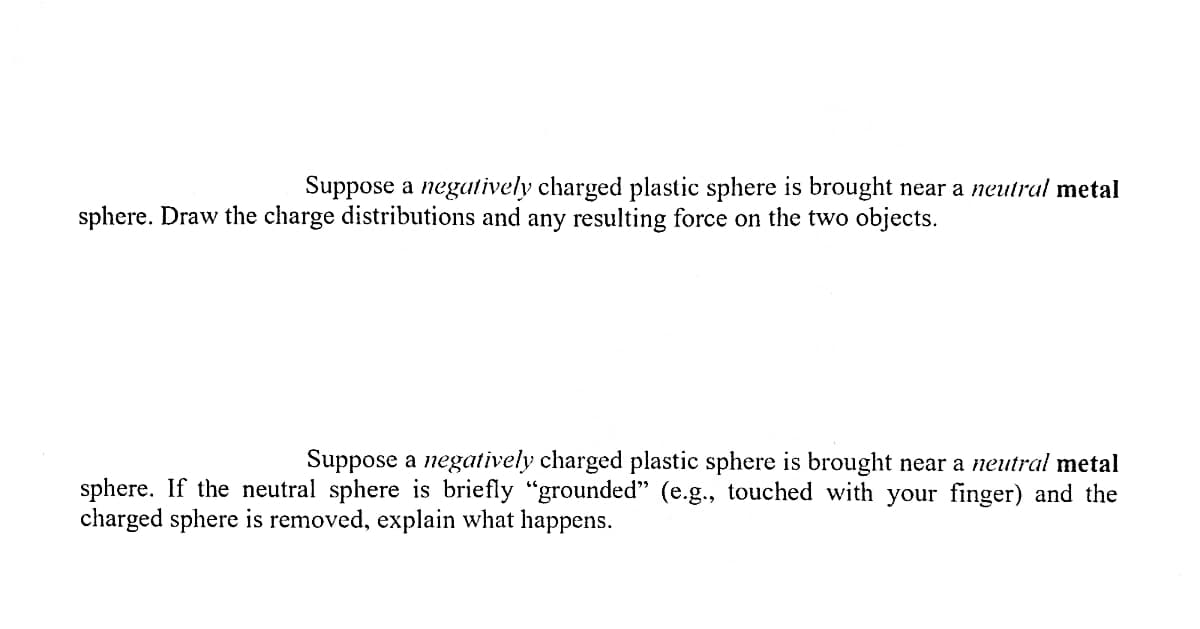 Suppose a negatively charged plastic sphere is brought near a neutral metal
sphere. Draw the charge distributions and any resulting force on the two objects.
Suppose a negatively charged plastic sphere is brought near a neutral meta
sphere. If the neutral sphere is briefly "grounded" (e.g., touched with your finger) and the
charged sphere is removed, explain what happens.
