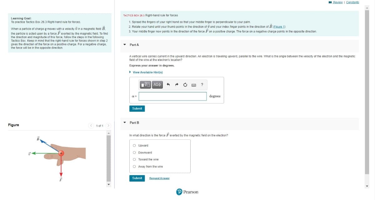 I Review I Constants
TACTICS BOX 203 Right-hand rule for forces
Learming Goal:
To practice Tactics Box 26.3 Right-hand rule for forces.
1. Spread the fingers of your right hand so that your middle finger
perpendicular to your palm.
2. Rotate your hand until your thumb points in the direction of v and your index finger points in the direction of B.(Eigure 1)
3. Your middle finger now points in the direction of the force F on a positive charge. The force on a negative charge points in the opposite direction.
When a particle of charge q moves with a velocity i in a magnetic field B.
the particle is acted upon by a force F exerted by the magnetic field. To find
the direction and magnitude of this force, follow the steps in the following
Tactics Box. Keep in mind that the right-hand rule for forces shown in step 2
gives the direction of the force on a positive charge. For a negative charge,
the force will be in the opposite direction.
Part A
A vertical wire carries current in the upward direction. An electron
traveling upward, parallel to the wire. What is the angle between the velocity of the electron and the magnetic
field of the wire at the electron's location?
Express your answer in degrees.
> View Available Hint(s)
a =
degrees
Submit
Part B
Figure
< 1 of 1>
In what direction is the force F exerted by the magnetic field on the electron?
O Upward
O Downward
O Toward the wire
O Away from the wire
Submit
Request Answer
P Pearson
