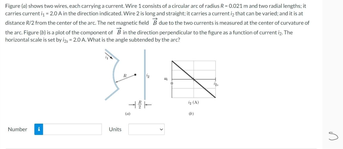Figure (a) shows two wires, each carrying a current. Wire 1 consists of a circular arc of radius R = 0.021 m and two radial lengths; it
carries current i = 2.0 A in the direction indicated. Wire 2 is long and straight; it carries a current iz that can be varied; and it is at
distance R/2 from the center of the arc. The net magnetic field B due to the two currents is measured at the center of curvature of
the arc. Figure (b) is a plot of the component of B in the direction perpendicular to the figure as a function of current i2. The
horizontal scale is set by i2, = 2.0 A. What is the angle subtended by the arc?
R
iz (A)
(a)
(b)
Number
i
Units
