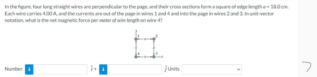 In the figure, four long straight wires are perpendicular to the page, and their cross sections form a square of edge length a = 18.0 cm.
Each wire carries 4.00 A, and the currents are out of the page in wires 1 and 4 and into the page in wires 2 and 3. In unit-vector
notation, what is the net magnetic force per meter of wire length on wire 4?
Number i
î + i
ĵUnits
