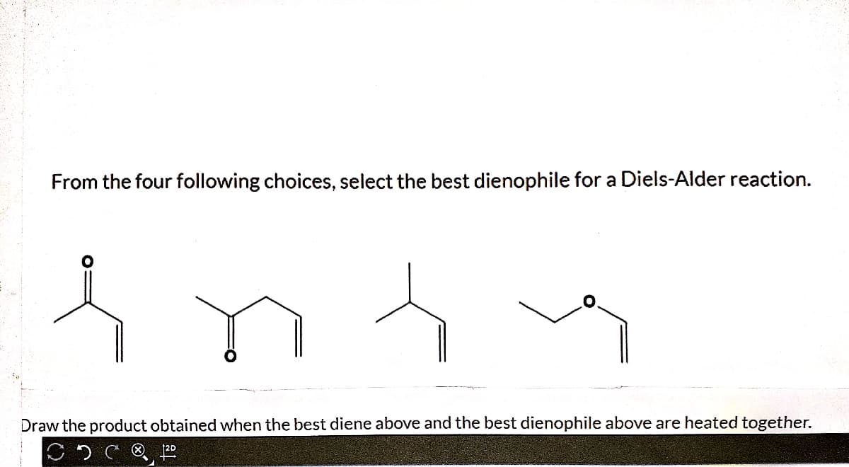 From the four following choices, select the best dienophile for a Diels-Alder reaction.
Draw the product obtained when the best diene above and the best dienophile above are heated together.
120
