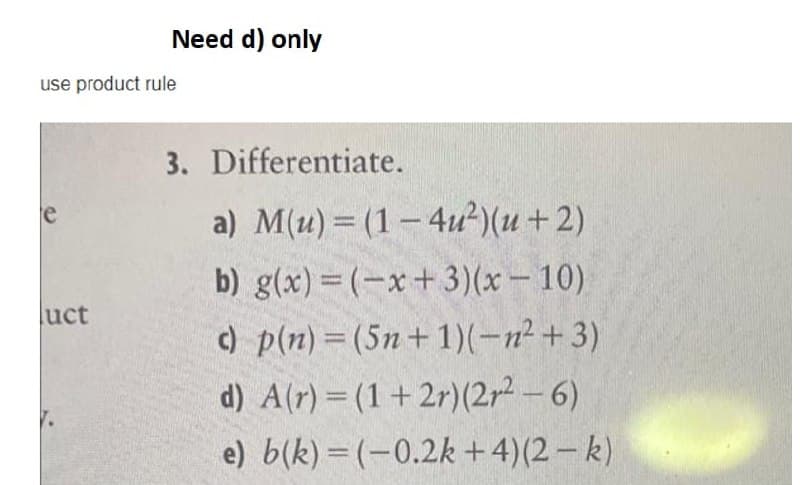 Need d) only
use product rule
3. Differentiate.
a) M(u) = (1- 4u?)(u+2)
e
b) g(x) = (-x+3)(x- 10)
uct
) p(n) = (5n+1)(-n²+ 3)
d) A(r) = (1+ 2r)(2r² – 6)
e) b(k) = (-0.2k +4)(2– k)
