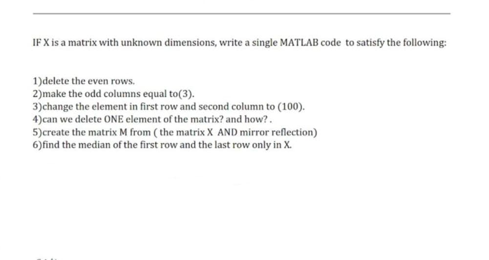 IF X is a matrix with unknown dimensions, write a single MATLAB code to satisfy the following:
1)delete the even rows.
2)make the odd columns equal to (3).
3) change the element in first row and second column to (100).
4)can we delete ONE element of the matrix? and how?.
5) create the matrix M from (the matrix X AND mirror reflection)
6) find the median of the first row and the last row only in X.