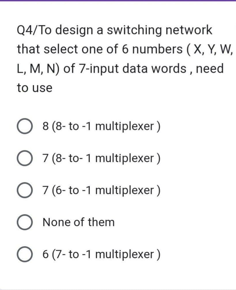 Q4/To design a switching network
that select one of 6 numbers (X, Y, W,
L, M, N) of 7-input data words, need
to use
O 8 (8- to -1 multiplexer)
7 (8-to-1 multiplexer)
7 (6- to -1 multiplexer)
O None of them
O6 (7-to-1 multiplexer)