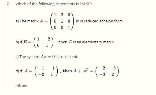 7- Which of the following statements is FALSE?
1 2 0
a) The matrix A = 0 1 0
is in reduced echelon form.
0 0 1
(G ?).
b) If E =
then E is an elementary matrix.
C) The system Ar = 0 is consistent.
1).
-2
d) If A =
then A + AT
-3
e)None
2.

