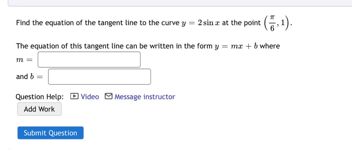 Find the equation of the tangent line to the curve y = 2 sin x at the point (, 1).
The equation of this tangent line can be written in the form y = mx + b where
m =
and b =
Question Help: D Video M Message instructor
Add Work
Submit Question
