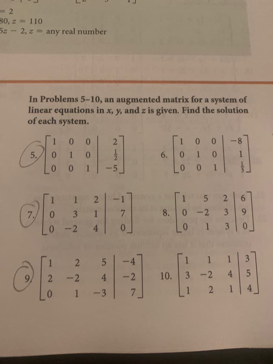 80, z = 110
5z- 2, z any real number
In Problems 5-10, an augmented matrix for a system of
linear equations in x, y, and z is given. Find the solution
of each system.
0.
-8
5.
1 0
6.
0.
0.
1
-5
0.
0.
1
2
-1
2
9.
3
1
7.
8.0 -2
3
2
4.
0.
2
-4
1
1
2
-2
4
-2
10. 3 -2
4
1
-3
7.
2
1
