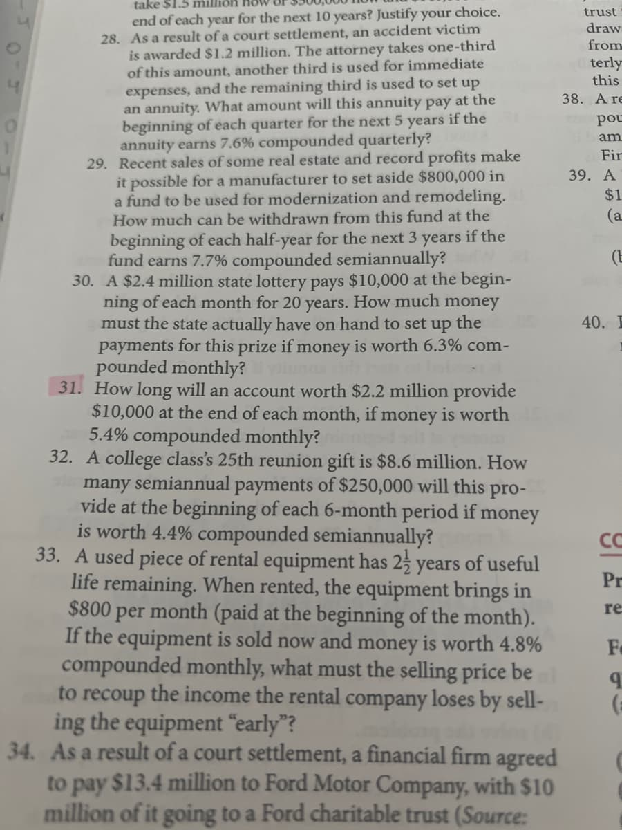 take $1.5 milliön
end of each year for the next 10 years? Justify your choice.
28. As a result of a court settlement, an accident victim
is awarded $1.2 million. The attorney takes one-third
of this amount, another third is used for immediate
expenses, and the remaining third is used to set up
an annuity. What amount will this annuity pay at the
beginning of each quarter for the next 5 years if the
annuity earns 7.6% compounded quarterly?
29. Recent sales of some real estate and record profits make
it possible for a manufacturer to set aside $800,000 in
a fund to be used for modernization and remodeling.
How much can be withdrawn from this fund at the
trust
draw
from
terly
this
38. A re
pou
am
Fir
39. A
$1
(a
beginning of each half-year for the next 3 years if the
fund earns 7.7% compounded semiannually?
30. A $2.4 million state lottery pays $10,000 at the begin-
ning of each month for 20 years. How much money
must the state actually have on hand to set up
payments for this prize if money is worth 6.3% com-
pounded monthly?
31. How long will an account worth $2.2 million provide
$10,000 at the end of each month, if money is worth
5.4% compounded monthly?
32. A college class's 25th reunion gift is $8.6 million. How
many semiannual payments of $250,000 will this pro-
vide at the beginning of each 6-month period if money
is worth 4.4% compounded semiannually?
33. A used piece of rental equipment has 25 years of useful
life remaining. When rented, the equipment brings in
$800 per month (paid at the beginning of the month).
If the equipment is sold now and money is worth 4.8%
compounded monthly, what must the selling price be
to recoup the income the rental company loses by sell-
ing the equipment “early"?
(E
the
40. E
CC
Pr
re
34. As a result of a court settlement, a financial firm agreed
to pay $13.4 million to Ford Motor Company, with $10
million of it going to a Ford charitable trust (Source:
