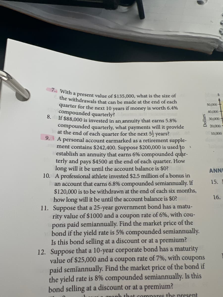 7. With a present value of $135,000, what is the size of
the withdrawals that can be made at the end of each
quarter for the next 10 years if money is worth 6.4%
50,000 +
compounded quarterly?
8.
If $88,000 is invested in an annuity that earns 5.8%
40,000 +
30,000 +
compounded quarterly, what payments will it provide
at the end of each quarter for the next 5 years?
9. A personal account earmarked as a retirement supple-
ment contains $242,400. Suppose $200,000 is used to
establish an annuity that earns 6% compounded quar-
terly and pays $4500 at the end of each quarter. How
long will it be until the account balance is $0?
10. A professional athlete invested $2.5 million of a bonus in
an account that earns 6.8% compounded semiannually. If
$120,000 is to be withdrawn at the end of each six months,
how long will it be until the account balance is $0?
20,000 -
10,000
ANNI
15.
16.
11. Suppose that a 25-year government bond has a matu-
rity value of $1000 and a coupon rate of 6%, with cou-
pons paid semiannually. Find the market price of the
bond if the yield rate is 5% compounded semiannually.
Is this bond selling at a discount or at a premium?
12. Suppose that a 10-year corporate bond has a maturity
value of $25,000 and a coupon rate of 7%, with coupons
paid semiannually. Find the market price of the bond if
the yield rate is 8% compounded semiannually. Is this
bond selling at a discount or at a premium?
gronh that compares tbe present
Dollars
