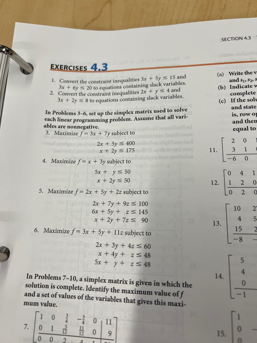 SECTION 4.3
sbosim ot bol
-osimizalM 0E
EXERCISES 4,3
1. Convert the constraint inequalities 3x + 5y < 15 and
3x + 6y < 20 to equations containing slack variables.
2. Convert the constraint inequalities 2x + y < 4 and
S* + 2y < 8 to equations containing slack variables.
(a) Write the v:
and s1, S2, S
(b) Indicate w
complete
(c) If the solu
and state
In Problems 3–6, set up the simplex matrix used to solve
each linear programming problem. Assume that all vari-
aldov nl
era botnboeas
algülum eed
eulhwol uoy
bns noituloe
is, row op
and then
ables are nonnegative.
3. Maximize f = 3x + 7y subject to
equal to
2x + 5y < 400
x + 2y < 175
11.
3 1
-6
4. Maximize f = x + 3y subject to
5x + y< 50
0.
4.
1
x + 2y < 50
12.
1
5. Maximize f = 2x + 5y + 2z subject to
0.
2x + 7y + 9z S 100
6x + 5y + z < 145
x + 2y + 7z s 90
10
27
13.
6. Maximize f = 3x + 5y + 11z subject to
15
2x + 3y + 4z < 60
x + 4y + z < 48
5x + y + z < 48
4.
In Problems 7-10, a simplex matrix is given in which the
solution is complete. Identify the maximum value of f
and a set of values of the variables that gives this maxi-
14.
-1
mum value.
1
11
9.
15.
2.
8.
7.
