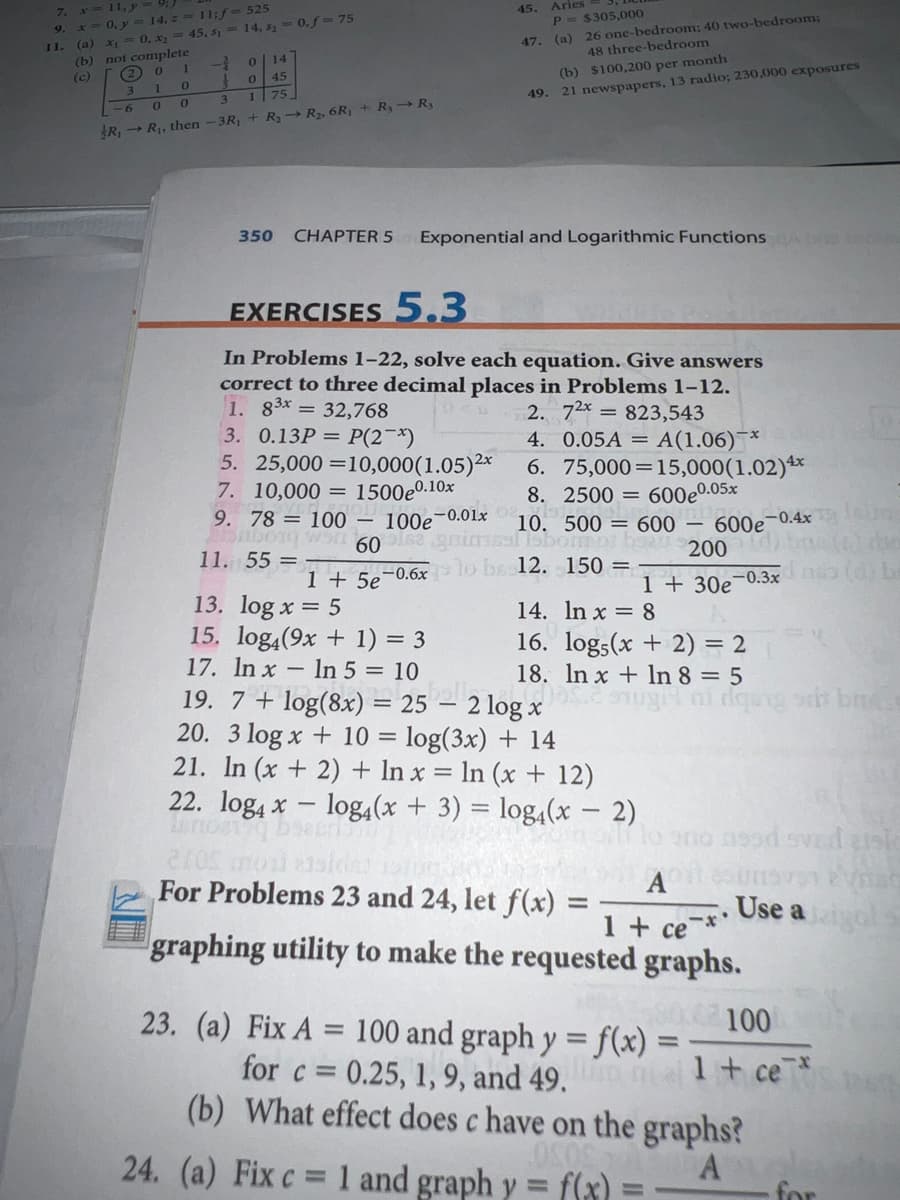 11, y
* 0, y = 14, z 11;f-525
(a) x
(b) not complete
2 0 1
Aries
p = $305,000
7.
45.
9.
47. (a) 26 one-bedroom; 40 two-bedroom;
48 three-bedroom
0. x = 45, s, = 14, s = 0,f = 75
11.
01
14
(c)
45
(b) $100,200 per month
3.
3
1 75
49. 21 newspapers, 13 radio; 230,000 exposures
-6
R, → R1, then -3R, + R3-→ R2, 6R1 + R,→ R3
350
CHAPTER 5
Exponential and Logarithmic Functions A bsn
EXERCISES 5.3
In Problems 1-22, solve each equation. Give answers
correct to three decimal places in Problems 1-12.
1. 83* = 32,768
3. 0.13P = P(2¬*)
5. 25,000 =10,000(1.05)2*
7. 10,000 = 1500e0.10x
9. 78 = 100
2. 72* = 823,543
4. 0.05A = A(1.06)¯*
6. 75,000=15,000(1.02)**
8. 2500 = 600e0.05x
10. 500 = 600 – 600e-04
100e-0.01x
1Sbormo
11. 55 =
200
1 + 5e¬0.6x lo be 12. 150 =
1 + 30e
-0.3x
13. log x = 5
15. log4(9x + 1) = 3
17. In x - In 5 = 10
14. In x = 8
16. log;(x + 2) = 2
18. In x + In 8 = 5
19. 7 + log(8x) =2,
20. 3 log x + 10 = log(3x) + 14
21. In (x + 2) + In x = In (x + 12)
22. log4 x – log4(x + 3) = log,(x – 2)
– 2 log x
For Problems 23 and 24, let f(x)
A
Use a
1 + ce
graphing utility to make the requested graphs.
00.02100
23. (a) Fix A = 100 and graph y =f(x) =
%3D
|3D
for c =
0.25, 1, 9, and 49.
(b) What effect does c have on the graphs?
1+ ce*
24. (a) Fix c = 1 and graph y =
f(x)
A
for
