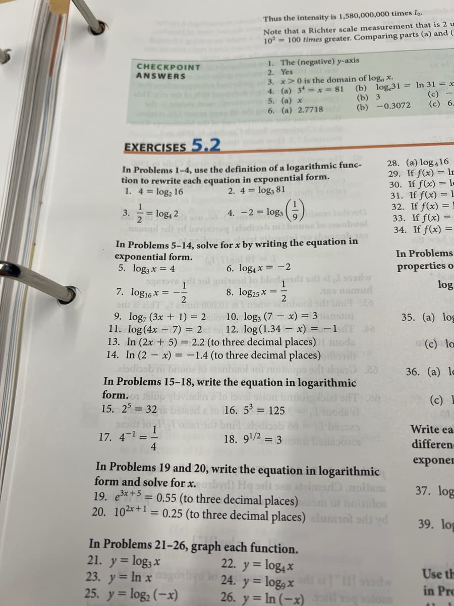 Thus the intensity is 1,580,000,000 times Io.
Note that a Richter scale measurement that is 2 u
102 = 100 times greater. Comparing parts (a) and ("
1. The (negative) y-axis
2. Yes
3. x>0 is the domain of log, x.
4. (a) 34 =x = 81
5. (a) x
CHECKPOINT
ANSWERS
(b) log 31 = In 31 = x-
(b) 3
(b) -0.3072
(c) -
(c) 6.
ara 6. (a) 2.7718
le
EXERCISES 5.2
28. (a) log416
29. If f(x) = ln
30. If f(x) = l-
31. If f(x) = 1
32. If f(x) = !
33. If f(x) =
34. If f(x) =
In Problems 1-4, use the definition of a logarithmic func-
tion to rewrite each equation in exponential form.
1. 4 = log2 16
2. 4 = log, 81
odi lo ole
1
3.
= log, 2
4. -2 = log3 la) diosl
nnddi yd
g (eladiasb ni) bruoe lo 22onbuol
In Problems 5–14, solve for x by writing the equation in
exponential form.
5. log3 x = 4
geTOVE di ol gnirasd lo blodondi sb ai erier
In Problems
properties o
6. log4 x = -2
log
7. log16x = --
rl NT a 000,01 e nodwabuol sdi britEo
9. log, (3x + 1) = 2
11. log (4x - 7) = 2
13. In (2x + 5) = 2.2 (to three decimal places) 1 10ode
14. In (2 – x) = -1.4 (to three decimal places)
elsdiosb i brinde lo zesmbuol 1ol noiisups ads rde
In Problems 15-18, write the equation in logarithmic
form.n 1oip ovitelon lo lsvsi seion bnt
15. 2 = 32
8. log25 x =
10. log, (7 - x) = 3 iansini
12. log (1.34 – x) = -1T 0
35. (а) log
o(c) lo
36. (а) lc
(c) 1
e to 16. 5 = 125
onil elod
18. 9/2 = 3
Write ea-
1
17. 4-1 =-
4
differen
exponer
In Problems 19 and 20, write the equation in logarithmic
form and solve for x.
19. e*+5 = 0.55 (to three decimal places)
20. 102x+1 = 0.25 (to three decimal places)lumiol ordi vd
noilsm
ouuloe
37. log
39. log
In Problems 21-26, graph each function.
21. y = log3 x
23. y = In xo
25. y = log, (-x)
22. y = log4 x
24. y = log, x
26. y = In (-x) il sqlom
Use th
in Pro
