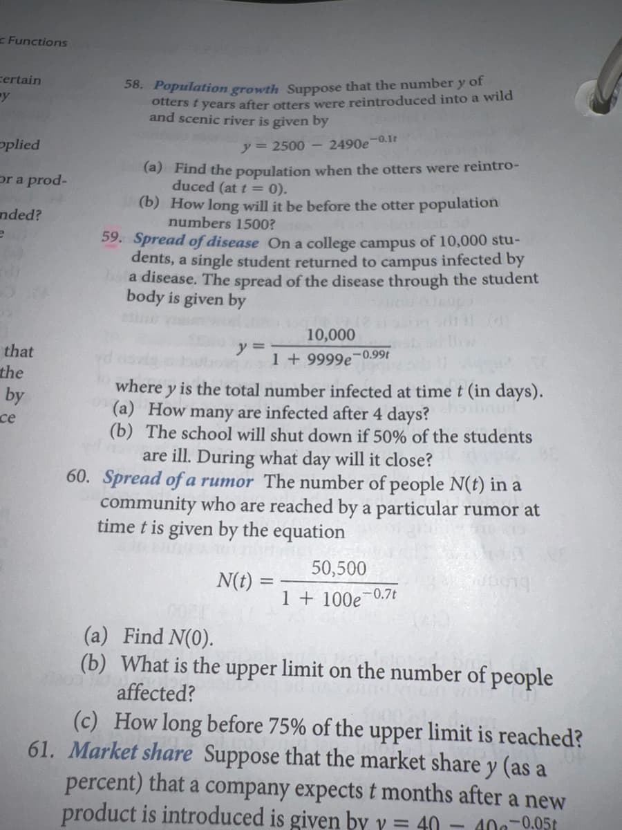 Functions
certain
y
58. Population growth Suppose that the number y of
otters t years after otters were reintroduced into a wild
and scenic river is given by
oplied
y = 2500-
2490e 0.1t
(a) Find the population when the otters were reintro-
duced (at t = 0).
(b) How long will it be before the otter population
numbers 1500?
or a prod-
nded?
59. Spread of disease On a college campus of 10,000 stu-
dents, a single student returned to campus infected by
a disease. The spread of the disease through the student
body is given by
10,000
y 3=
1 + 9999e-0.99t
that
the
where y is the total number infected at time t (in days).
(a) How many are infected after 4 days?
(b) The school will shut down if 50% of the students
by
се
are ill. During what day will it close?
60. Spread of a rumor The number of people N(t) in a
community who are reached by a particular rumor at
time t is given by the equation
50,500
N(t)
I + 100e¬0.7t
(a) Find N(0).
(b) What is the upper limit on the number of people
affected?
(c) How long before 75% of the upper limit is reached?
61. Market share Suppose that the market share y (as a
percent) that a company expects t months after a new
product is introduced is given by y = 40
40-0.05t
