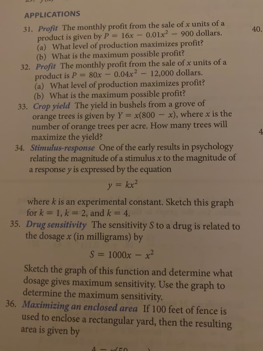 APPLICATIONS
31. Profit The monthly profit from the sale of x units of a
product is given by P = 16x -
(a) What level of production maximizes profit?
(b) What is the maximum possible profit?
32. Profit The monthly profit from the sale of x units of a
product is P
(a) What level of production maximizes profit?
(b) What is the maximum possible profit?
33. Crop yield The yield in bushels from a grove of
orange trees is given by Y = x(800 - x), where x is the
number of orange trees per acre. How many trees will
maximize the yield?
34. Stimulus-response One of the early results in psychology
relating the magnitude of a stimulus x to the magnitude of
a response y is expressed by the equation
40.
0.01x2
900 dollars.
= 80x
0.04x2
12,000 dollars.
4.
y = kx?
where k is an experimental constant. Sketch this graph
for k = 1, k = 2, and k = 4.
35. Drug sensitivity The sensitivity S to a drug is related to
the dosage x (in milligrams) by
S = 1000x - x²
Sketch the graph of this function and determine what
dosage gives maximum sensitivity. Use the graph to
determine the maximum sensitivity.
36. Maximizing an enclosed area If 100 feet of fence is
used to enclose a rectangular yard, then the resulting
area is given by
- (50
