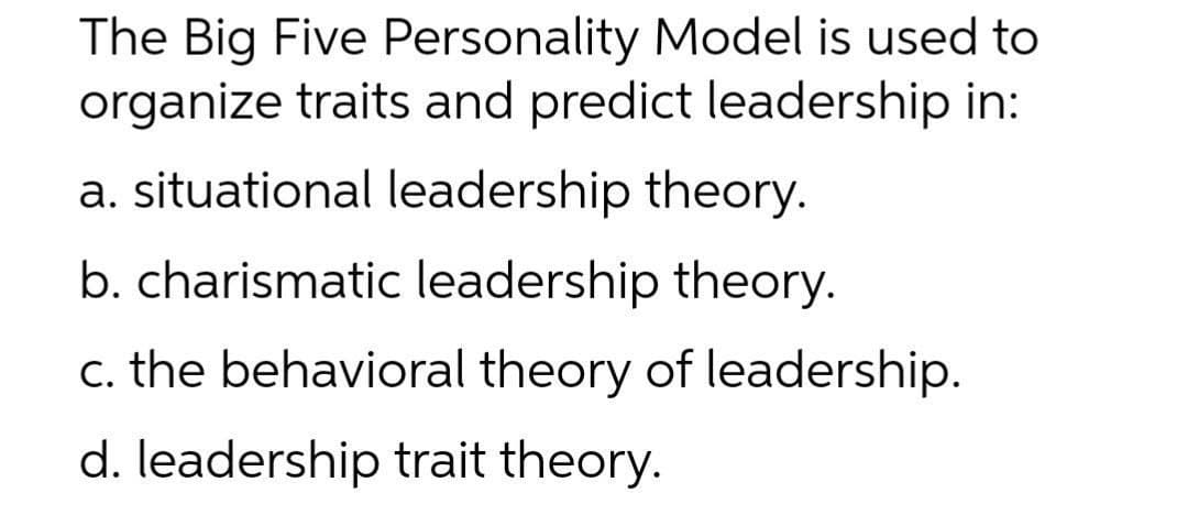 The Big Five Personality Model is used to
organize traits and predict leadership in:
a. situational leadership theory.
b. charismatic leadership theory.
c. the behavioral theory of leadership.
d. leadership trait theory.
