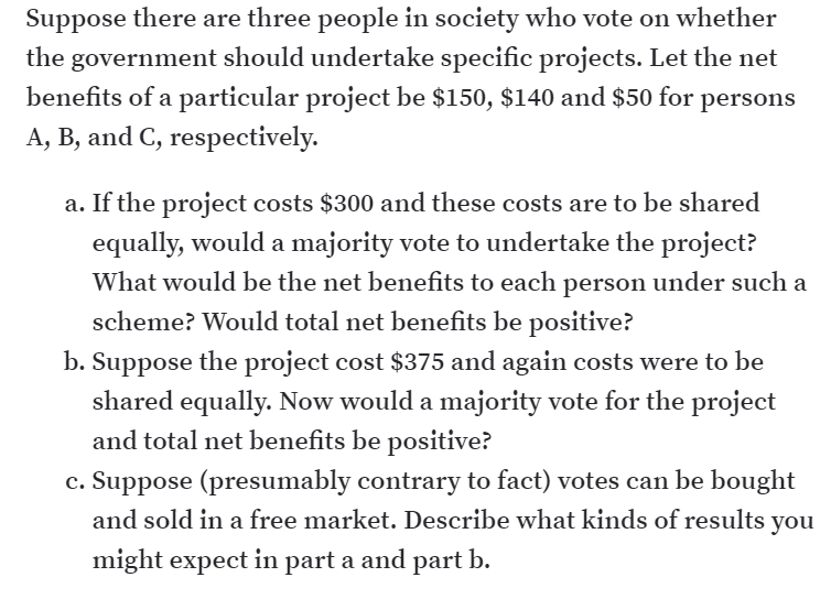 Suppose there are three people in society who vote on whether
the government should undertake specific projects. Let the net
benefits of a particular project be $150, $140 and $50 for persons
A, B, and C, respectively.
a. If the project costs $300 and these costs are to be shared
equally, would a majority vote to undertake the project?
What would be the net benefits to each person under such a
scheme? Would total net benefits be positive?
b. Suppose the project cost $375 and again costs were to be
shared equally. Now would a majority vote for the project
and total net benefits be positive?
c. Suppose (presumably contrary to fact) votes can be bought
and sold in a free market. Describe what kinds of results you
might expect in part a and part b.
