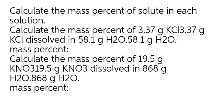 Calculate the mass percent of solute in each
solution.
Calculate the mass percent of 3.37 g KC13.37 g
KCl dissolved in 58.1 g H2O.58.1 g H20.
mass percent:
Calculate the mass percent of 19.5 g
KNO319.5 g KNO3 dissolved in 868 g
H2O.868 g H2O.
mass percent:
