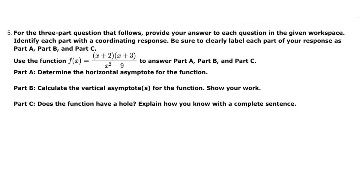 5. For the three-part question that follows, provide your answer to each question in the given workspace.
Identify each part with a coordinating response. Be sure to clearly label each part of your response as
Part A, Part B, and Part C.
(x +2)(x +3)
Use the function f(x) =
to answer Part A, Part B, and Part C.
x2 – 9
Part A: Determine the horizontal asymptote for the function.
Part B: Calculate the vertical asymptote(s) for the function. Show your work.
Part C: Does the function have a hole? Explain how you know with a complete sentence.
