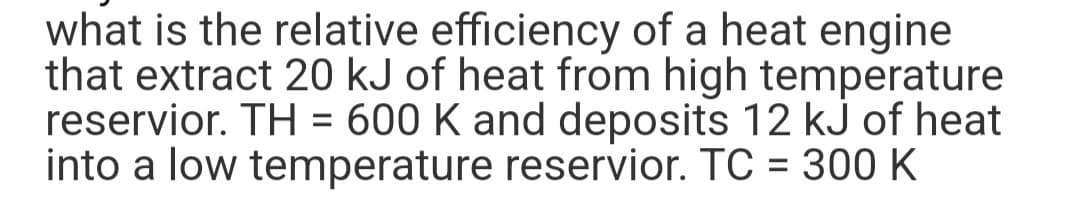 what is the relative efficiency of a heat engine
that extract 20 kJ of heat from high temperature
reservior. TH= 600 K and deposits 12 kJ of heat
into a low temperature reservior. TC = 300 K