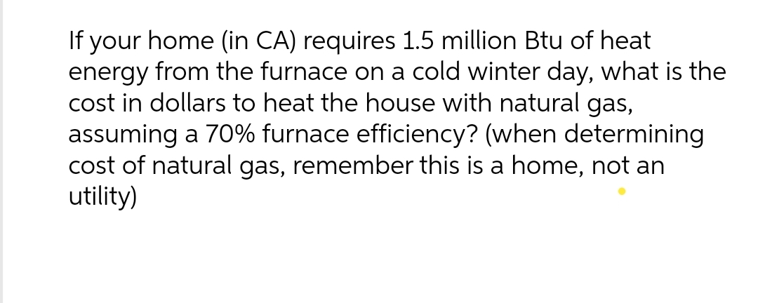 If your home (in CA) requires 1.5 million Btu of heat
energy from the furnace on a cold winter day, what is the
cost in dollars to heat the house with natural gas,
assuming a 70% furnace efficiency? (when determining
cost of natural gas, remember this is a home, not an
utility)