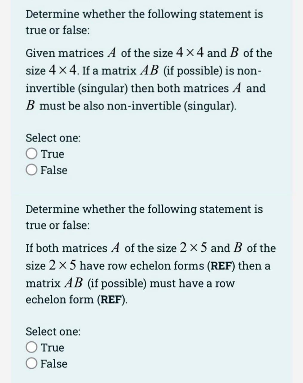 Determine whether the following statement is
true or false:
Given matrices A of the size 4x4 and B of the
size 4 x 4. If a matrix AB (if possible) is non-
invertible (singular) then both matrices A and
B must be also non-invertible (singular).
Select one:
O True
O False
Determine whether the following statement is
true or false:
If both matrices A of the size 2 x 5 and B of the
size 2 x 5 have row echelon forms (REF) then a
matrix AB (if possible) must have a row
echelon form (REF).
Select one:
True
False