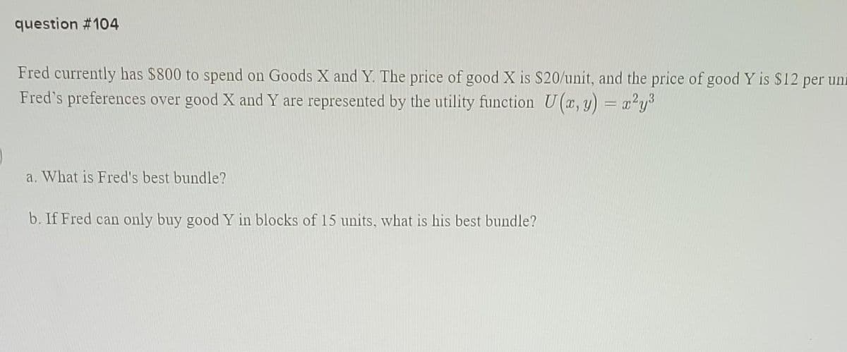 question #104
Fred currently has $800 to spend on Goods X and Y. The price of good X is $20/unit, and the price of good Y is $12 per uni
Fred's preferences over good X and Y are represented by the utility function U(x, y) = x²y³
a. What is Fred's best bundle?
b. If Fred can only buy good Y in blocks of 15 units, what is his best bundle?