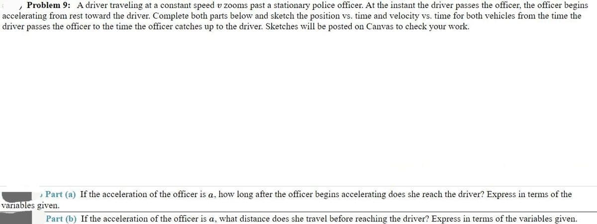 , Problem 9: A driver traveling at a constant speed v zooms past a stationary police officer. At the instant the driver passes the officer, the officer begins
accelerating from rest toward the driver. Complete both parts below and sketch the position vs. time and velocity vs. time for both vehicles from the time the
driver passes the officer to the time the officer catches up to the driver. Sketches will be posted on Canvas to check your work.
variables given.
Part (a) If the acceleration of the officer is a, how long after the officer begins accelerating does she reach the driver? Express in terms of the
Part (b) If the acceleration of the officer is a, what distance does she travel before reaching the driver? Express in terms of the variables given.