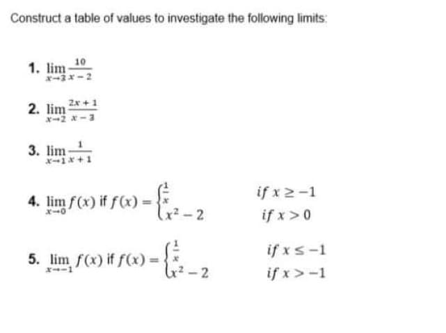 Construct a table of values to investigate the following limits:
10
1. lim
3x-2
2. lim 2x +1
x2 *-3
3. lim
x1* +1
4. lim f(x) if f(x) =
x-0
if x2-1
if x>0
- 2
if xs-1
if x>-1
5. lim f(x) if f(x)%3D
- 2
