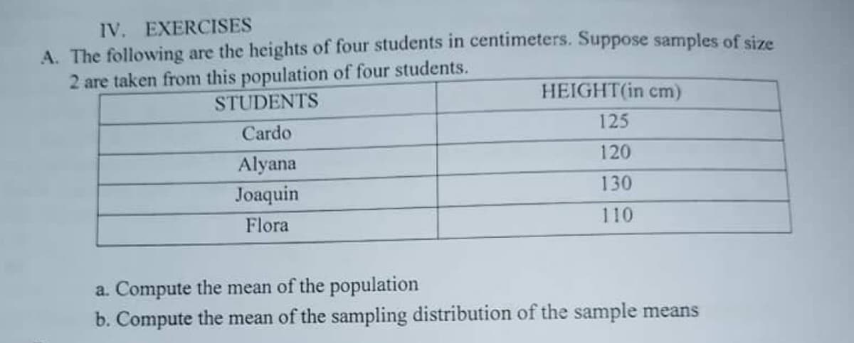 IV. EXERCISES
A. The following are the heights of four students in centimeters. Suppose samples of size
2 are taken from this population of four students.
HEIGHT(in cm)
STUDENTS
125
Cardo
120
Alyana
130
Joaquin
110
Flora
a. Compute the mean of the population
b. Compute the mean of the sampling distribution of the sample means

