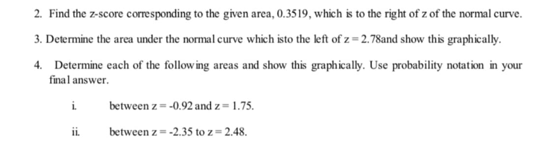 2. Find the z-score corresponding to the given area, 0.3519, which is to the right of z of the normal curve.
3. Determine the area under the normal curve which isto the left of z = 2.78and show this graphically.
4.
Determine each of the following areas and show this graphically. Use probability notation in
final answer.
your
i.
between z = -0.92 and z= 1.75.
ii.
between z = -2.35 to z= 2.48.

