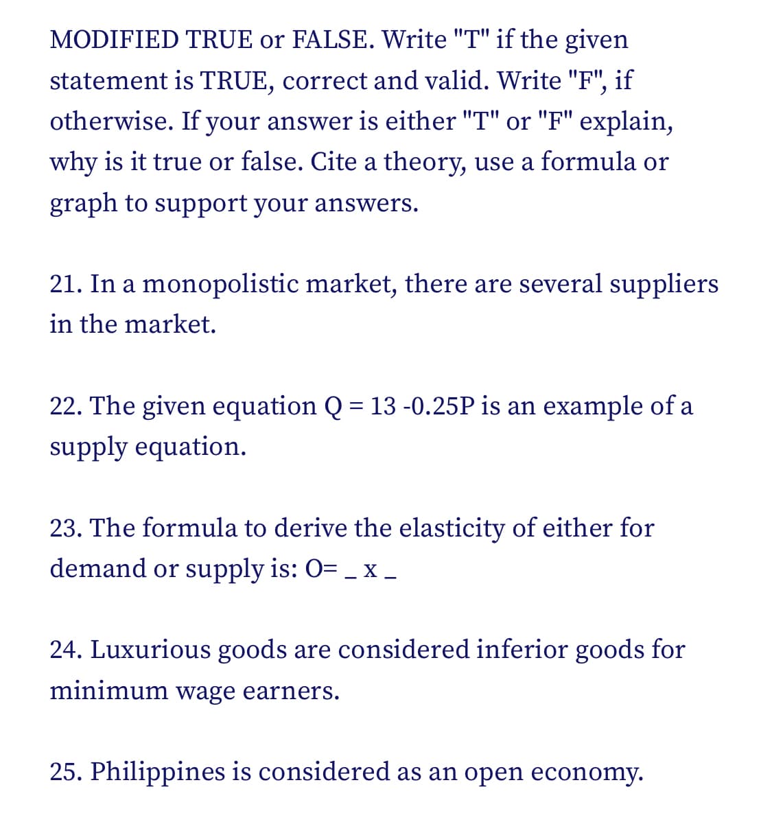 MODIFIED TRUE or FALSE. Write "T" if the given
statement is TRUE, correct and valid. Write "F", if
otherwise. If your answer is either "T" or "F" explain,
why is it true or false. Cite a theory, use a formula or
graph to support your answers.
21. In a monopolistic market, there are several suppliers
in the market.
22. The given equation Q = 13-0.25P is an example of a
supply equation.
23. The formula to derive the elasticity of either for
demand or supply is: O= _ :
X -
24. Luxurious goods are considered inferior goods for
minimum wage earners.
25. Philippines is considered as an open economy.
