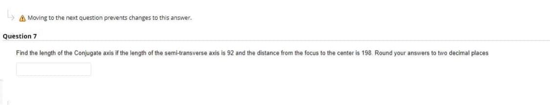 A Moving to the next question prevents changes to this answer.
Question 7
Find the length of the Conjugate axis if the length of the semi-transverse axis is 92 and the distance from the focus to the center is 198. Round your answers to two decimal places
