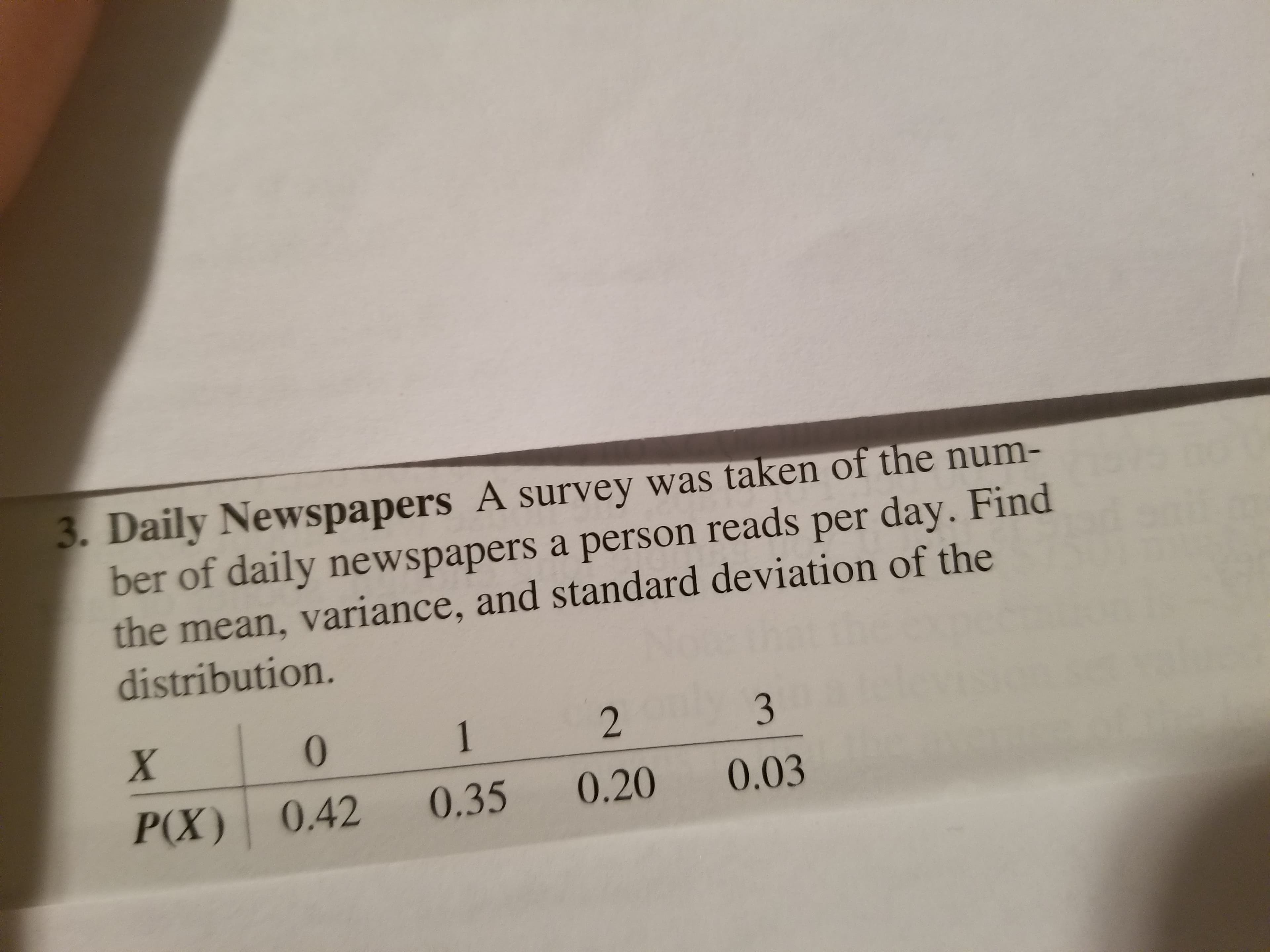 Daily Newspapers A survey was taken of the num-
ber of daily newspapers a person reads per day. Find
the mean, variance, and standard deviation of the
distribution.
0
2
P(X) 0.42 0.35 0.20 0.03
