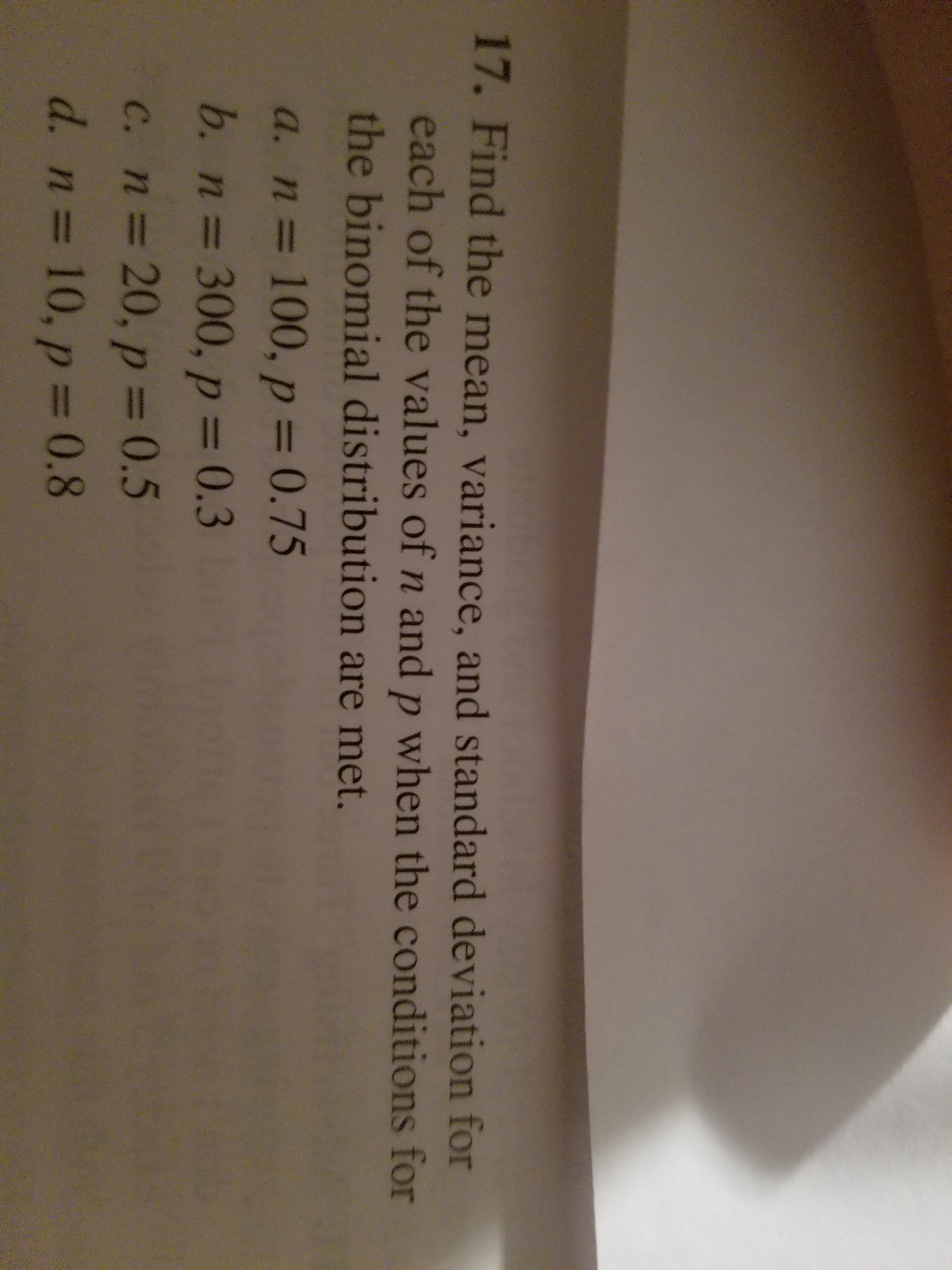 17. Find the mean, variance, and standard deviation for
each of the values of n and p when the conditions for
the binomial distribution are met.
a. n 100, p 0.75
b. n 300, p 0.3
c. n 20, p 0.5
d. n 10,p 0.8
