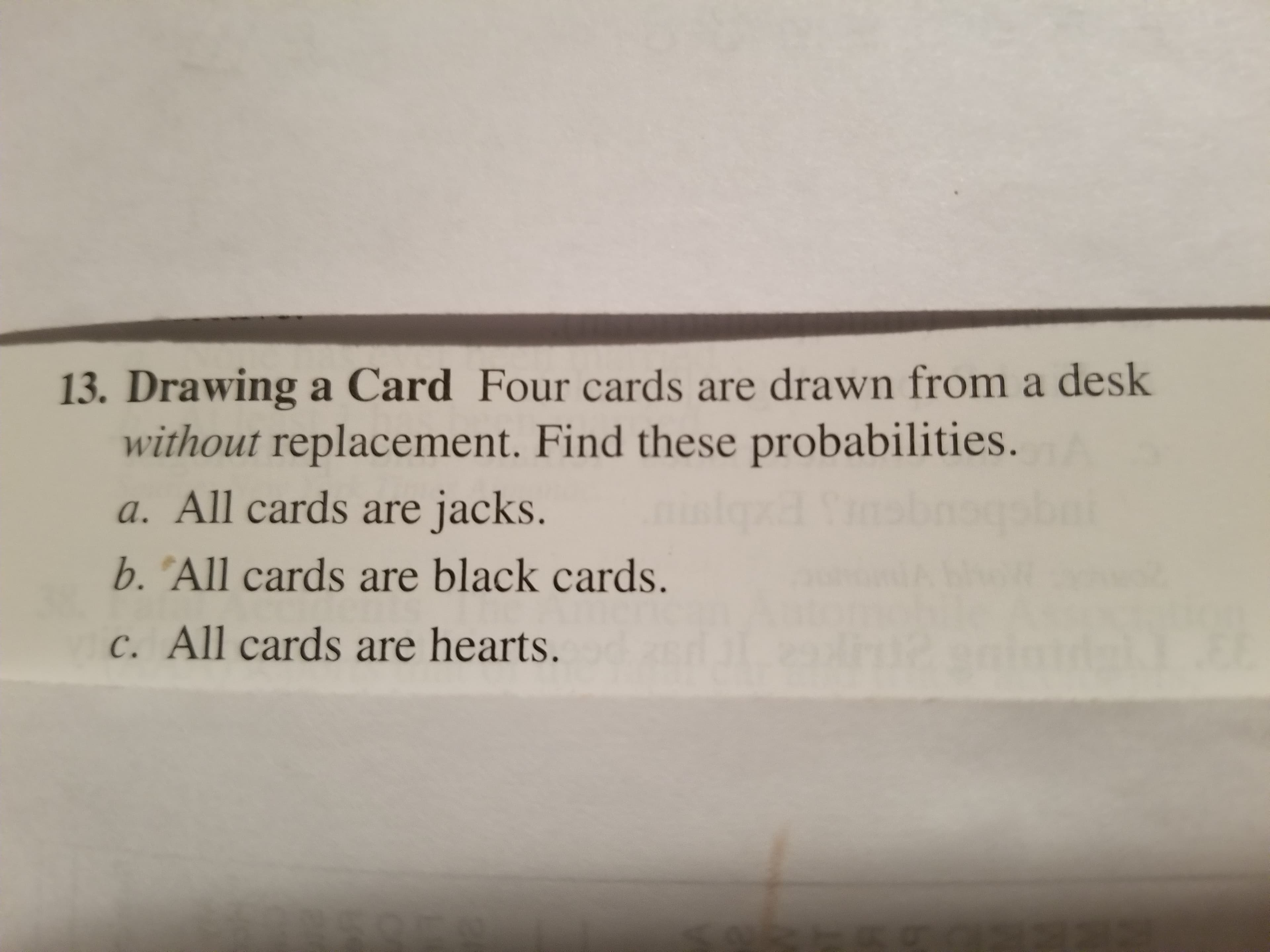 13. Drawing a Card Four cards are drawn from a desk
without replacement. Find these probabilities.
a. All cards are jacks.
b. "All cards are black cards.
c. All cards are hearts.
