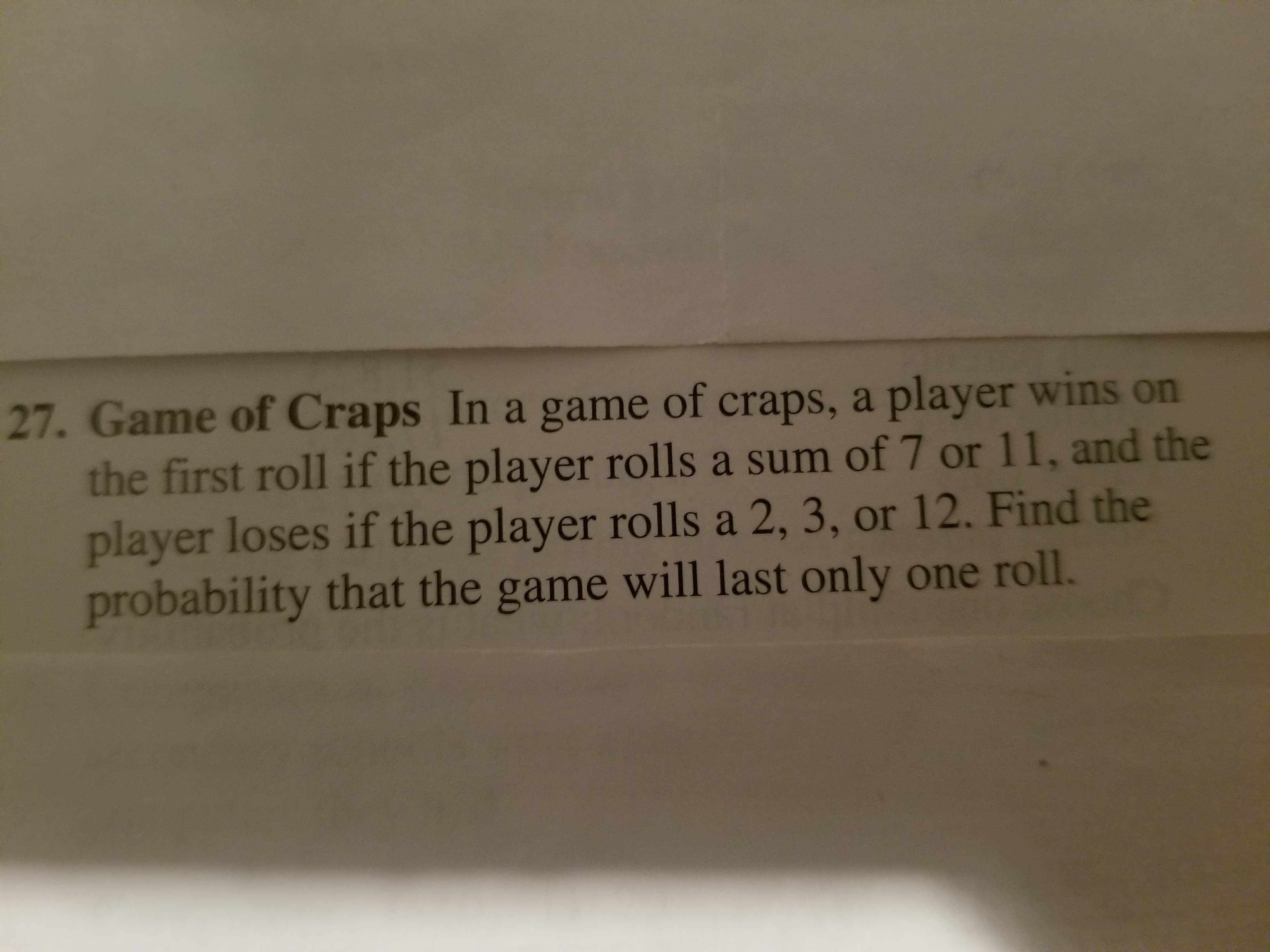 27. Game of Craps In a game of craps, a player wins on
the first roll if the player rolls a sum of 7 or 11, and the
player loses if the player rolls a 2, 3, or 12. Find the
probability that the game will last only one roll.
