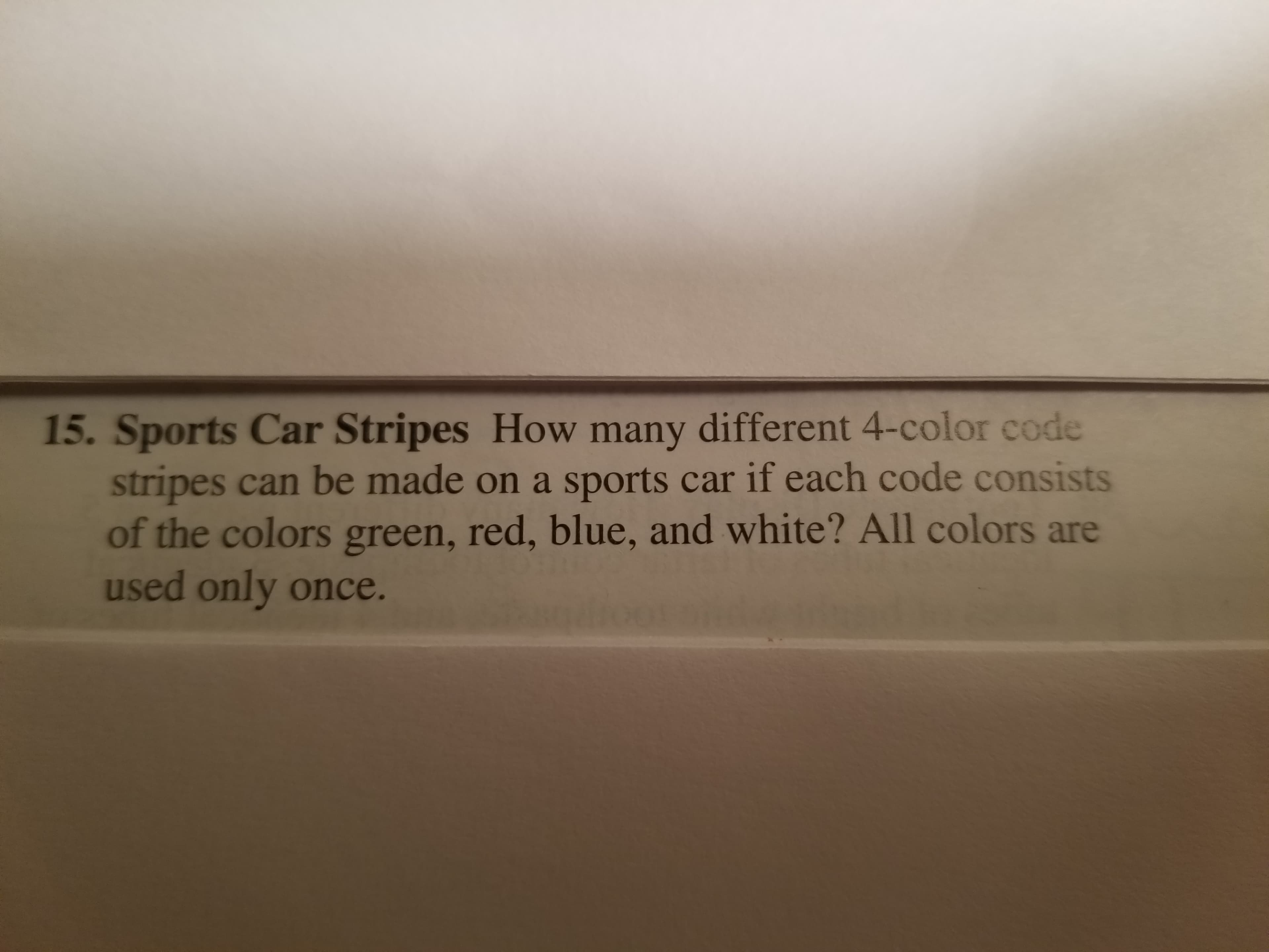15. Sports Car Stripes How many different 4-color code
stripes can be made on a sports car if each code consists
of the colors green, red, blue, and white? All colors are
used only once.

